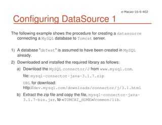 Configuring DataSource 1
The following example shows the procedure for creating a datasource
connecting a MySQL database to Tomcat server.
1) A database "dbTest" is assumed to have been created in MySQL
already.
2) Downloaded and installed the required library as follows:
a) Download the MySQL connector/J from www.mysql.com.
file: mysql-connector-java-3.1.7.zip
URL for download:
http://dev.mysql.com/downloads/connector/j/3.1.html
b) Extract the zip file and copy the file, mysql-connector-java-
3.1.7-bin.jar, to <TOMCAT_HOME>/common/lib.
 