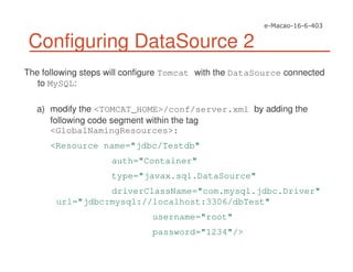 Configuring DataSource 2
The following steps will configure Tomcat with the DataSource connected
to MySQL:
a) modify the <TOMCAT_HOME>/conf/server.xml by adding the
following code segment within the tag
<GlobalNamingResources>:
<Resource name="jdbc/Testdb"
auth="Container"
type="javax.sql.DataSource"
driverClassName="com.mysql.jdbc.Driver"
url="jdbc:mysql://localhost:3306/dbTest"
username="root"
password="1234"/>
 