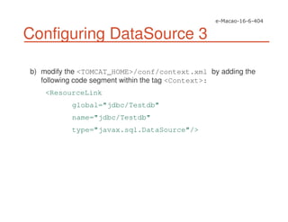 Configuring DataSource 3
b) modify the <TOMCAT_HOME>/conf/context.xml by adding the
following code segment within the tag <Context>:
<ResourceLink
global="jdbc/Testdb"
name="jdbc/Testdb"
type="javax.sql.DataSource"/>
 