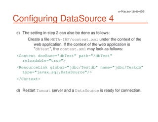 Configuring DataSource 4
c) The setting in step 2 can also be done as follows:
Create a file META-INF/context.xml under the context of the
web application. If the context of the web application is
"dbTest", the context.xml may look as follows:
<Context docBace="dbTest" path="/dbTest"
reloadable="true">
<ResourceLink global="jdbc/Testdb" name="jdbc/Testdb"
type="javax.sql.DataSource"/>
</Context>
d) Restart Tomcat server and a DataSource is ready for connection.
 