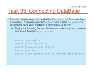 Task 95: Connecting DataBase
1) Examine different ways, with and without DataSource, for connecting
a database. A database named "dbTest" with a table "testdata" is
assumed to have been created in a running MySQL server.
a) Deploy the following Servlet, which extracts data from the database
connected through DriverManger:
import java.sql.*;
import javax.servlet.*;
import javax.servlet.http.*;
import java.io.*;
public class DatabaseServlet extends HttpServlet
{
 