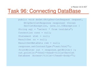 Task 96: Connecting DataBase
public void doGet(HttpServletRequest request,
HttpServletResponse response) throws
ServletException, java.io.IOException {
String sql = "select * from testdata";
Connection conn = null;
Statement stmt = null;
ResultSet rs = null;
ResultSetMetaData rsm = null;
response.setContentType("text/html");
PrintWriter out = response.getWriter( );
out.println("<html><head><title>Servlet
Database Access</title></head><body>");
 