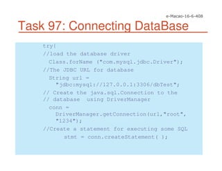 Task 97: Connecting DataBase
try{
//load the database driver
Class.forName ("com.mysql.jdbc.Driver");
//The JDBC URL for database
String url =
"jdbc:mysql://127.0.0.1:3306/dbTest";
// Create the java.sql.Connection to the
// database using DriverManager
conn =
DriverManager.getConnection(url,"root",
"1234");
//Create a statement for executing some SQL
stmt = conn.createStatement( );
 