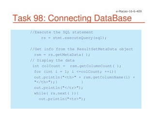 Task 98: Connecting DataBase
//Execute the SQL statement
rs = stmt.executeQuery(sql);
//Get info from the ResultSetMetaData object
rsm = rs.getMetaData( );
// Display the data
int colCount = rsm.getColumnCount( );
for (int i = 1; i <=colCount; ++i){
out.println("<th>" + rsm.getColumnName(i) +
"</th>");} }
out.println("</tr>");
while( rs.next( )){
out.println("<tr>");
 