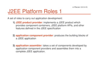 J2EE Platform Roles 1
A set of roles to carry out application development:
1) J2EE product provider: implements a J2EE product which
provides component containers, J2EE platform APIs, and other
features defined in the J2EE specification
2) application component provider: produces the building blocks of
a J2EE application
3) application assembler: takes a set of components developed by
application component providers and assembles them into a
complete J2EE application.
 