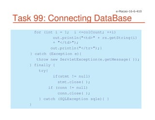 Task 99: Connecting DataBase
for (int i = 1; i <=colCount; ++i)
out.println("<td>" + rs.getString(i)
+ "</td>");
out.println("</tr>");}
} catch (Exception e){
throw new ServletException(e.getMessage( ));
} finally {
try{
if(stmt != null)
stmt.close( );
if (conn != null)
conn.close( );
} catch (SQLException sqle){ }
}
 