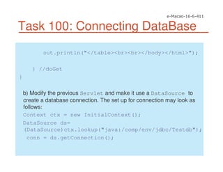 Task 100: Connecting DataBase
out.println("</table><br><br></body></html>");
} //doGet
}
b) Modify the previous Servlet and make it use a DataSource to
create a database connection. The set up for connection may look as
follows:
Context ctx = new InitialContext();
DataSource ds=
(DataSource)ctx.lookup("java:/comp/env/jdbc/Testdb");
conn = ds.getConnection();
 