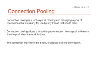 Connection Pooling
Connection pooling is a technique of creating and managing a pool of
connections that are ready for use by any thread that needs them.
Connection pooling allows a thread to get connection from a pool and return
it to the pool when the work is done.
The connection may either be a new, or already-existing connection.
 