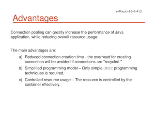 Advantages
Connection pooling can greatly increase the performance of Java
application, while reducing overall resource usage.
The main advantages are:
a) Reduced connection creation time - the overhead for creating
connection will be avoided if connections are "recycled."
b) Simplified programming model – Only simple JDBC programming
techniques is required.
c) Controlled resource usage – The resource is controlled by the
container effectively.
 
