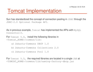 Tomcat Implementation
Sun has standardized the concept of connection pooling in JDBC through the
JDBC-2.0 Optional Package API.
As in previous example, Tomcat has implemented the APIs with MySQL
Connector/J.
For Tomcat 5.0, install the following libraries in
<Tomcat_HOME>/common/lib:
a) Jakarta-Commons DBCP 1.0
b) Jakarta-Commons Collections 2.0
c) Jakarta-Commons Pool 1.0
For Tomcat 5.5, the required libraries are located in a single JAR at
<TOMCAT_HOME>/common/lib/naming-factory-dbcp.jar
 