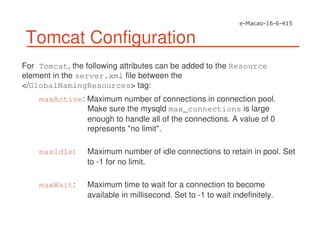 Tomcat Configuration
For Tomcat, the following attributes can be added to the Resource
element in the server.xml file between the
</GlobalNamingResources> tag:
maxActive: Maximum number of connections in connection pool.
Make sure the mysqld max_connections is large
enough to handle all of the connections. A value of 0
represents "no limit".
maxIdle: Maximum number of idle connections to retain in pool. Set
to -1 for no limit.
maxWait: Maximum time to wait for a connection to become
available in millisecond. Set to -1 to wait indefinitely.
 