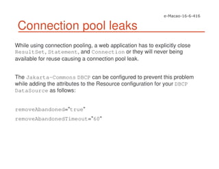 Connection pool leaks
While using connection pooling, a web application has to explicitly close
ResultSet, Statement, and Connection or they will never being
available for reuse causing a connection pool leak.
The Jakarta-Commons DBCP can be configured to prevent this problem
while adding the attributes to the Resource configuration for your DBCP
DataSource as follows:
removeAbandoned="true"
removeAbandonedTimeout="60"
 