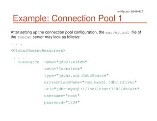 Example: Connection Pool 1
After setting up the connection pool configuration, the server.xml file of
the Tomcat server may look as follows:
. . .
<GlobalNamingResources>
. . .
<Resource name="jdbc/Testdb"
auth="Container"
type="javax.sql.DataSource"
driverClassName="com.mysql.jdbc.Driver"
url="jdbc:mysql://localhost:3306/dbTest"
username="root"
password="1234"
 