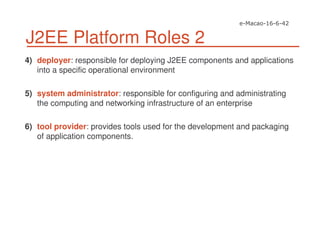 J2EE Platform Roles 2
4) deployer: responsible for deploying J2EE components and applications
into a specific operational environment
5) system administrator: responsible for configuring and administrating
the computing and networking infrastructure of an enterprise
6) tool provider: provides tools used for the development and packaging
of application components.
 