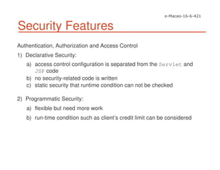 Security Features
Authentication, Authorization and Access Control
1) Declarative Security:
a) access control configuration is separated from the Servlet and
JSP code
b) no security-related code is written
c) static security that runtime condition can not be checked
2) Programmatic Security:
a) flexible but need more work
b) run-time condition such as client’s credit limit can be considered
 