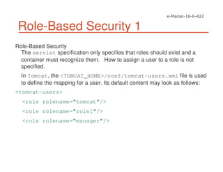 Role-Based Security 1
Role-Based Security
The servlet specification only specifies that roles should exist and a
container must recognize them. How to assign a user to a role is not
specified.
In Tomcat, the <TOMCAT_HOME>/conf/tomcat-users.xml file is used
to define the mapping for a user. Its default content may look as follows:
<tomcat-users>
<role rolename="tomcat"/>
<role rolename="role1"/>
<role rolename="manager"/>
 