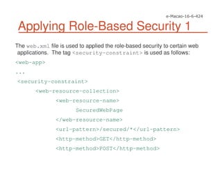 Applying Role-Based Security 1
The web.xml file is used to applied the role-based security to certain web
applications. The tag <security-constraint> is used as follows:
<web-app>
...
<security-constraint>
<web-resource-collection>
<web-resource-name>
SecuredWebPage
</web-resource-name>
<url-pattern>/secured/*</url-pattern>
<http-method>GET</http-method>
<http-method>POST</http-method>
 