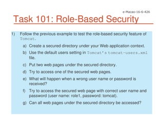 Task 101: Role-Based Security
1) Follow the previous example to test the role-based security feature of
Tomcat.
a) Create a secured directory under your Web application context.
b) Use the default users setting in Tomcat’s tomcat-users.xml
file.
c) Put two web pages under the secured directory.
d) Try to access one of the secured web pages.
e) What will happen when a wrong user name or password is
received?
f) Try to access the secured web page with correct user name and
password (user name: role1, password: tomcat).
g) Can all web pages under the secured directory be accessed?
 