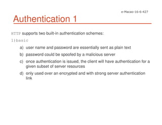 Authentication 1
HTTP supports two built-in authentication schemes:
1)basic
a) user name and password are essentially sent as plain text
b) password could be spoofed by a malicious server
c) once authentication is issued, the client will have authentication for a
given subset of server resources
d) only used over an encrypted and with strong server authentication
link
 
