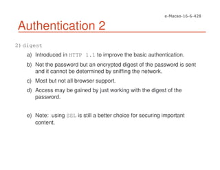 Authentication 2
2)digest
a) Introduced in HTTP 1.1 to improve the basic authentication.
b) Not the password but an encrypted digest of the password is sent
and it cannot be determined by sniffing the network.
c) Most but not all browser support.
d) Access may be gained by just working with the digest of the
password.
e) Note: using SSL is still a better choice for securing important
content.
 