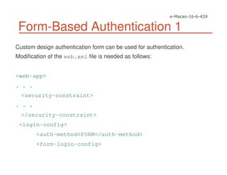 Form-Based Authentication 1
Custom design authentication form can be used for authentication.
Modification of the web.xml file is needed as follows:
<web-app>
. . .
<security-constraint>
. . .
</security-constraint>
<login-config>
<auth-method>FORM</auth-method>
<form-login-config>
 