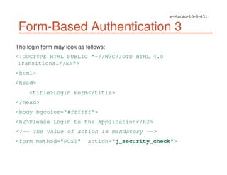 Form-Based Authentication 3
The login form may look as follows:
<!DOCTYPE HTML PUBLIC "-//W3C//DTD HTML 4.0
Transitional//EN">
<html>
<head>
<title>Login Form</title>
</head>
<body bgcolor="#ffffff">
<h2>Please Login to the Application</h2>
<!-- The value of action is mandatory -->
<form method="POST" action="j_security_check">
 