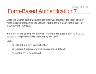 Form-Based Authentication 7
Once the user is authorized, the container will maintain the login session
with a cookie containing the session-id and send it back to the user for
subsequent requests.
If the role of the user is not allowed for certain resources, a “403 Access
Denied” response will be received by the user.
Note:
a) still not a strong authentication
b) session tracking and URL redirecting is difficult.
c) cookie must be enabled
 