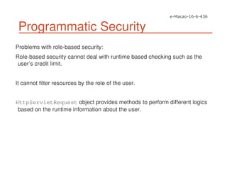 Programmatic Security
Problems with role-based security:
Role-based security cannot deal with runtime based checking such as the
user’s credit limit.
It cannot filter resources by the role of the user.
HttpServletRequest object provides methods to perform different logics
based on the runtime information about the user.
 