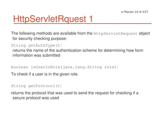 HttpServletRquest 1
The following methods are available from the HttpServletRequest object
for security checking purpose:
String getAuthType():
returns the name of the authentication scheme for determining how form
information was submitted
boolean isUserInRole(java.lang.String role):
To check if a user is in the given role.
String getProtocol():
returns the protocol that was used to send the request for checking if a
secure protocol was used
 