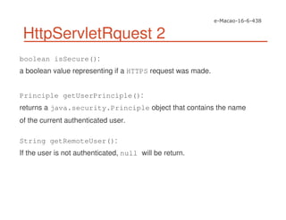 HttpServletRquest 2
boolean isSecure():
a boolean value representing if a HTTPS request was made.
Principle getUserPrinciple():
returns a java.security.Principle object that contains the name
of the current authenticated user.
String getRemoteUser():
If the user is not authenticated, null will be return.
 