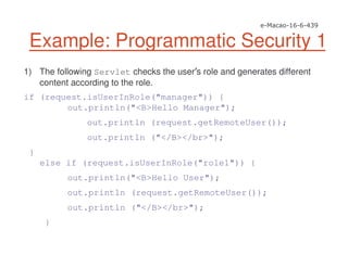 Example: Programmatic Security 1
1) The following Servlet checks the user s role and generates different
content according to the role.
if (request.isUserInRole("manager")) {
out.println("<B>Hello Manager");
out.println (request.getRemoteUser());
out.println ("</B></br>");
}
else if (request.isUserInRole("role1")) {
out.println("<B>Hello User");
out.println (request.getRemoteUser());
out.println ("</B></br>");
}
 