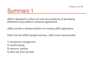 Summary 1
J2EE is designed to reduce the cost and complexity of developing
distributed cross-platform enterprise applications
J2EE provides a standard platform for hosting J2EE applications
Other than the J2SE standard services, J2EE server also provides:
1) transaction management
2) multithreading
3) resource pooling
4) other low level services
 