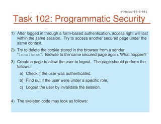 Task 102: Programmatic Security
1) After logged in through a form-based authentication, access right will last
within the same session. Try to access another secured page under the
same context.
2) Try to delete the cookie stored in the browser from a sender
“localhost”. Browse to the same secured page again. What happen?
3) Create a page to allow the user to logout. The page should perform the
follows:
a) Check if the user was authenticated.
b) Find out if the user were under a specific role.
c) Logout the user by invalidate the session.
4) The skeleton code may look as follows:
 