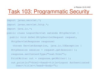 Task 103: Programmatic Security
import javax.servlet.*;
import javax.servlet.http.*;
import java.io.*;
public class LogoutServlet extends HttpServlet {
public void doGet(HttpServletRequest request,
HttpServletResponse response)
throws ServletException, java.io.IOException {
HttpSession session = request.getSession( );
response.setContentType("text/html");
PrintWriter out = response.getWriter( );
out.println("<html><head><title>Logout Authenticated
User</title></head><body>");
 