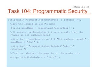 Task 104: Programmatic Security
out.println("request.getRemoteUser( ) returns: ");
//get the logged-in user's name
String userName = request.getRemoteUser( );
//If request.getRemoteUser( ) return null then the
//user is not authenticated
out.println(userName == null ? "Not authenticated." :
userName + “<br>” );
out.println("request.isUserInRole("admin")
returns: ");
//Find out whether the user is in the admin role
out.println(isInRole + + “<br>” );
 