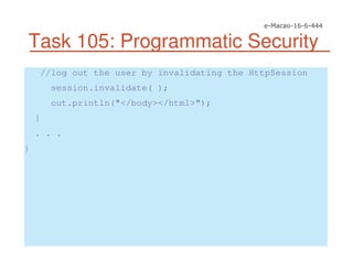 Task 105: Programmatic Security
//log out the user by invalidating the HttpSession
session.invalidate( );
out.println("</body></html>");
}
. . .
}
 
