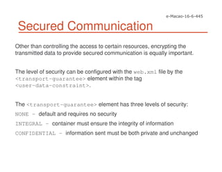 Secured Communication
Other than controlling the access to certain resources, encrypting the
transmitted data to provide secured communication is equally important.
The level of security can be configured with the web.xml file by the
<transport-guarantee> element within the tag
<user-data-constraint>.
The <transport-guarantee> element has three levels of security:
NONE – default and requires no security
INTEGRAL – container must ensure the integrity of information
CONFIDENTIAL – information sent must be both private and unchanged
 