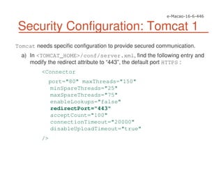 Security Configuration: Tomcat 1
Tomcat needs specific configuration to provide secured communication.
a) In <TOMCAT_HOME>/conf/server.xml, find the following entry and
modify the redirect attribute to “443”, the default port HTTPS :
<Connector
port="80" maxThreads="150"
minSpareThreads="25"
maxSpareThreads="75"
enableLookups="false"
redirectPort="443"
acceptCount="100"
connectionTimeout="20000"
disableUploadTimeout="true"
/>
 