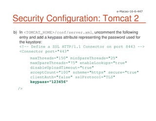 Security Configuration: Tomcat 2
b) In <TOMCAT_HOME>/conf/server.xml, uncomment the following
entry and add a keypass attribute representing the password used for
the keystore:
<!-- Define a SSL HTTP/1.1 Connector on port 8443 -->
<Connector port="443"
maxThreads="150" minSpareThreads="25"
maxSpareThreads="75" enableLookups="true"
disableUploadTimeout="true"
acceptCount="100" scheme="https" secure="true"
clientAuth="false" sslProtocol="TLS"
keypass="123456"
/>
 