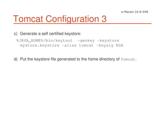 Tomcat Configuration 3
c) Generate a self certified keystore:
%JAVA_HOME%/bin/keytool -genkey -keystore
mystore.keystore -alias tomcat -keyalg RSA
d) Put the keystore file generated to the home directory of Tomcat.
 