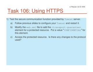 Task 106: Using HTTPS
1) Test the secure communication function provided by Tomcat server.
a) Follow previous slides to configure your Tomcat and restart it.
b) Modify the web.xml file to add the <transport-guarantee>
element for a protected resource. Put a value CONFIDENTIAL for
this element.
c) Access the protected resource. Is there any changes to the protocol
used?
 