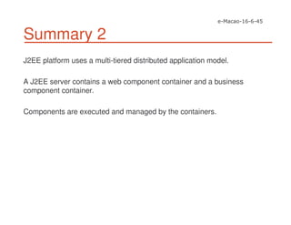 Summary 2
J2EE platform uses a multi-tiered distributed application model.
A J2EE server contains a web component container and a business
component container.
Components are executed and managed by the containers.
 