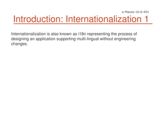 Introduction: Internationalization 1
Internationalization is also known as i18n representing the process of
designing an application supporting multi-lingual without engineering
changes.
 