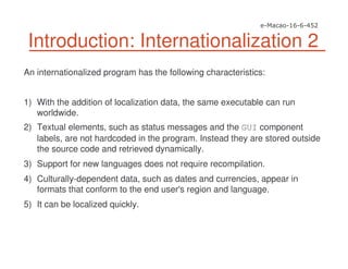 Introduction: Internationalization 2
An internationalized program has the following characteristics:
1) With the addition of localization data, the same executable can run
worldwide.
2) Textual elements, such as status messages and the GUI component
labels, are not hardcoded in the program. Instead they are stored outside
the source code and retrieved dynamically.
3) Support for new languages does not require recompilation.
4) Culturally-dependent data, such as dates and currencies, appear in
formats that conform to the end user's region and language.
5) It can be localized quickly.
 