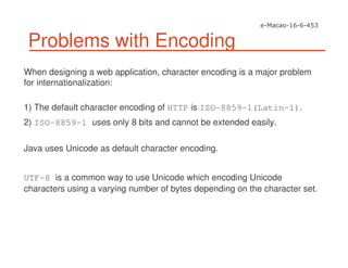 Problems with Encoding
When designing a web application, character encoding is a major problem
for internationalization:
1) The default character encoding of HTTP is ISO-8859-1(Latin-1).
2) ISO-8859-1 uses only 8 bits and cannot be extended easily.
Java uses Unicode as default character encoding.
UTF-8 is a common way to use Unicode which encoding Unicode
characters using a varying number of bytes depending on the character set.
 