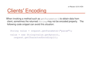Clients Encoding
When invoking a method such as getParameter()to obtain data from
client, sometimes the returned String may not be encoded properly. The
following code snippet can avoid this situation:
String value = request.getParameter("param");
value = new String(value.getBytes(),
request.getCharacterEncoding());
 