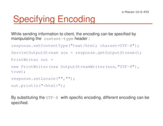 Specifying Encoding
While sending information to client, the encoding can be specified by
manipulating the content-type header :
response.setContentType("text/html; charset=UTF-8");
ServletOutputStream sos = response.getOutputStream();
PrintWriter out =
new PrintWriter(new OutputStreamWriter(sos,"UTF-8"),
true);
response.setLocale("","");
out.println("<html>");
By substituting the UTF-8 with specific encoding, different encoding can be
specified.
 