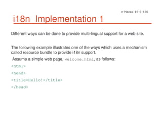 i18n Implementation 1
Different ways can be done to provide multi-lingual support for a web site.
The following example illustrates one of the ways which uses a mechanism
called resource bundle to provide i18n support.
Assume a simple web page, welcome.html, as follows:
<html>
<head>
<title>Hello!</title>
</head>
 