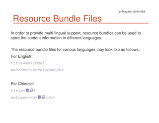 Resource Bundle Files
In order to provide multi-lingual support, resource bundles can be used to
store the content information in different languages.
The resource bundle files for various languages may look like as follows:
For English:
title=Welcome!
welcome=<b>Welcome</b>
For Chinese:
title= !
welcome=<b> </b>
 