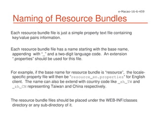 Naming of Resource Bundles
Each resource bundle file is just a simple property text file containing
key/value pairs information.
Each resource bundle file has a name starting with the base name,
appending with “_” and a two-digit language code. An extension
“.properties” should be used for this file.
For example, if the base name for resource bundle is “resource”, the locale-
specific property file will then be “resource_en.properties” for English
client. The name can also be extend with country code like _zh_TW and
_zh_CN representing Taiwan and China respectively.
The resource bundle files should be placed under the WEB-INF/classes
directory or any sub-directory of it.
 